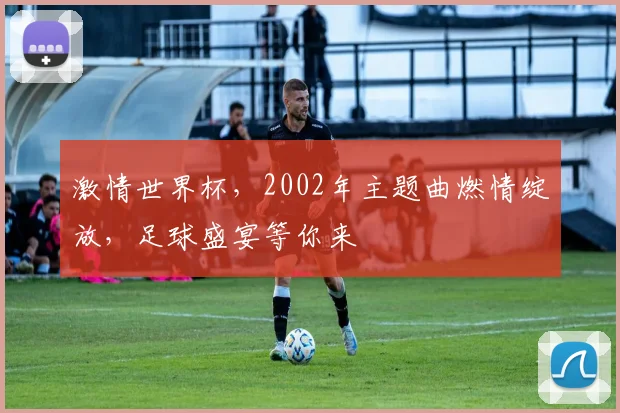 激情世界杯，2002年主题曲燃情绽放，足球盛宴等你来