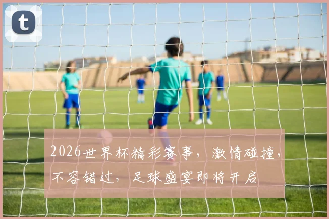 2026世界杯精彩赛事，激情碰撞，不容错过，足球盛宴即将开启