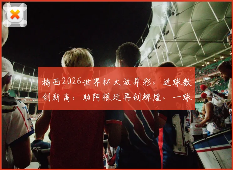 梅西2026世界杯大放异彩，进球数创新高，助阿根廷再创辉煌，一球成名