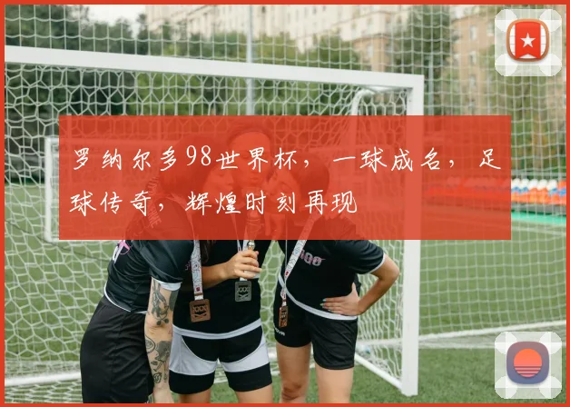罗纳尔多98世界杯，一球成名，足球传奇，辉煌时刻再现