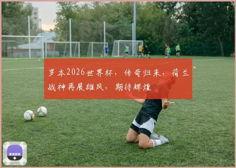 罗本2026世界杯，传奇归来，荷兰战神再展雄风，期待辉煌